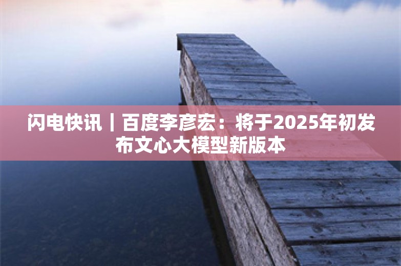 闪电快讯｜百度李彦宏：将于2025年初发布文心大模型新版本