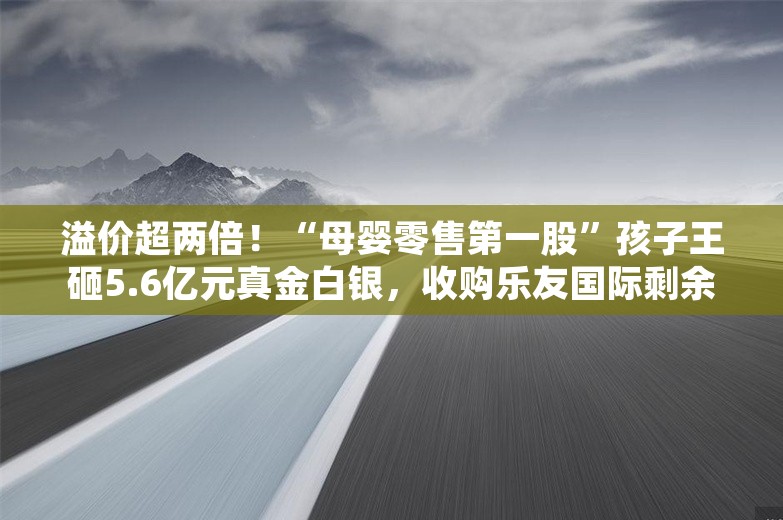 溢价超两倍！“母婴零售第一股”孩子王砸5.6亿元真金白银，收购乐友国际剩余35%股份