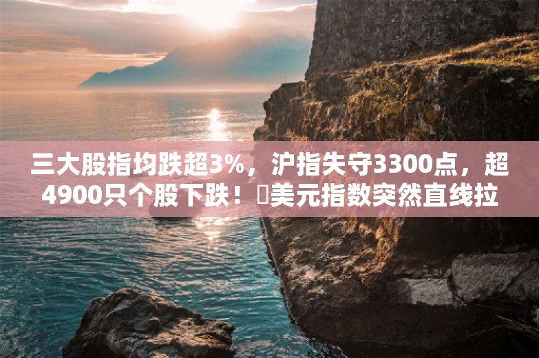 三大股指均跌超3%，沪指失守3300点，超4900只个股下跌！​美元指数突然直线拉升，突破107，发生了什么？