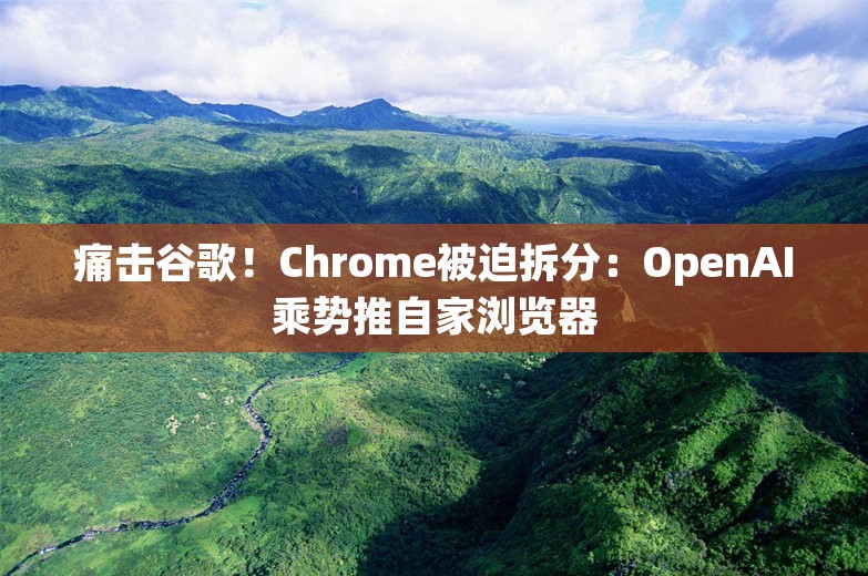 痛击谷歌！Chrome被迫拆分：OpenAI乘势推自家浏览器