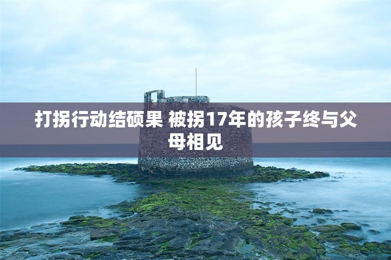 打拐行动结硕果 被拐17年的孩子终与父母相见