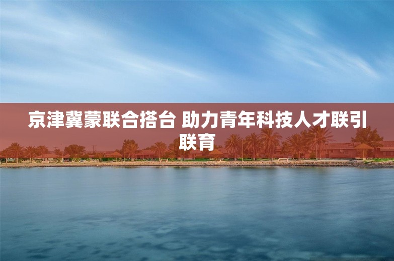 京津冀蒙联合搭台 助力青年科技人才联引联育