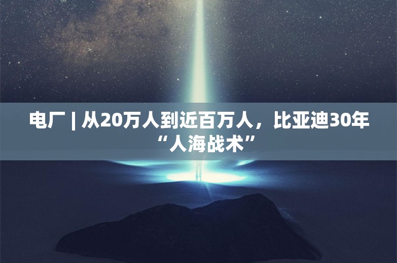 电厂 | 从20万人到近百万人，比亚迪30年“人海战术”