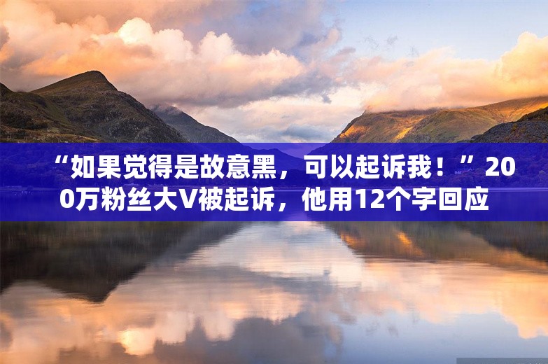 “如果觉得是故意黑，可以起诉我！”200万粉丝大V被起诉，他用12个字回应