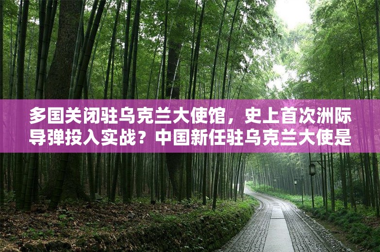 多国关闭驻乌克兰大使馆，史上首次洲际导弹投入实战？中国新任驻乌克兰大使是他！