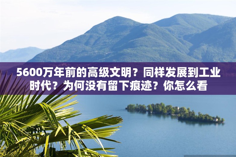 5600万年前的高级文明？同样发展到工业时代？为何没有留下痕迹？你怎么看