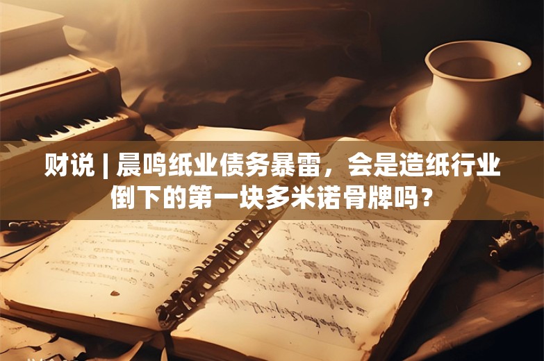 财说 | 晨鸣纸业债务暴雷，会是造纸行业倒下的第一块多米诺骨牌吗？