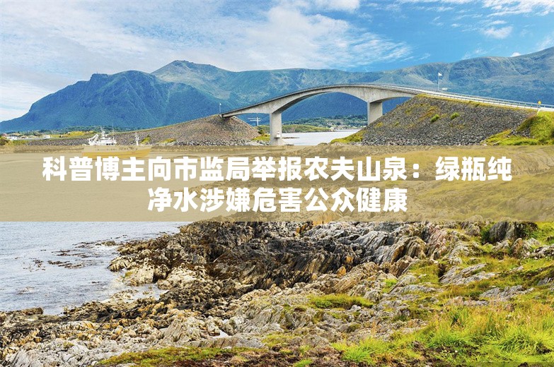 科普博主向市监局举报农夫山泉：绿瓶纯净水涉嫌危害公众健康