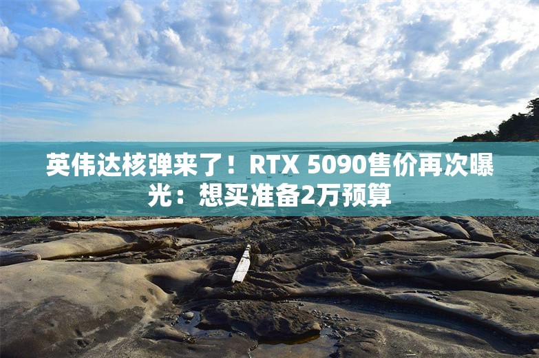 英伟达核弹来了！RTX 5090售价再次曝光：想买准备2万预算