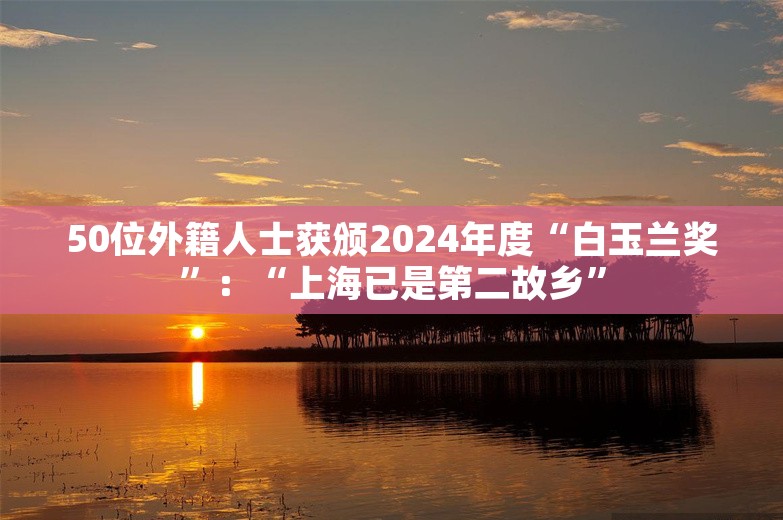 50位外籍人士获颁2024年度“白玉兰奖”：“上海已是第二故乡”