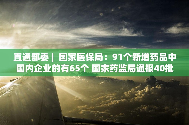 直通部委 |  国家医保局：91个新增药品中国内企业的有65个 国家药监局通报40批次化妆品不符合规定