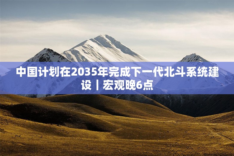 中国计划在2035年完成下一代北斗系统建设｜宏观晚6点