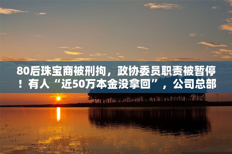 80后珠宝商被刑拘，政协委员职责被暂停！有人“近50万本金没拿回”，公司总部空无一人，多家门店关门