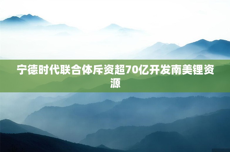 宁德时代联合体斥资超70亿开发南美锂资源