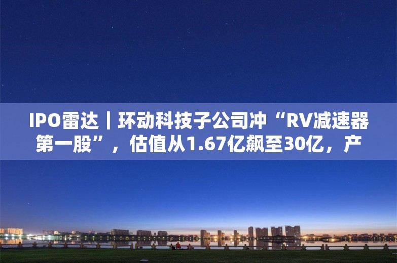 IPO雷达｜环动科技子公司冲“RV减速器第一股”，估值从1.67亿飙至30亿，产品单一