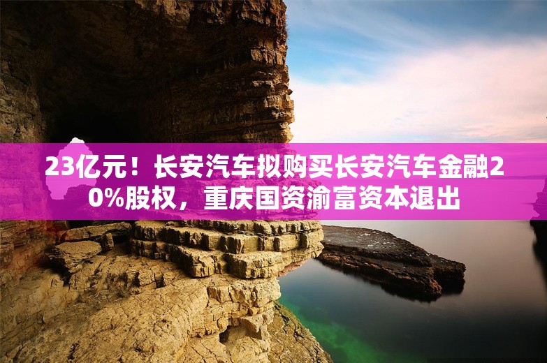 23亿元！长安汽车拟购买长安汽车金融20%股权，重庆国资渝富资本退出