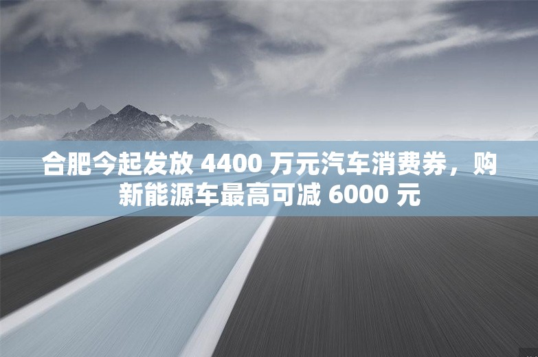 合肥今起发放 4400 万元汽车消费券，购新能源车最高可减 6000 元