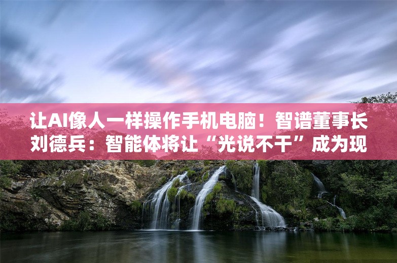 让AI像人一样操作手机电脑！智谱董事长刘德兵：智能体将让“光说不干”成为现实