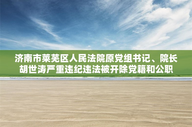 济南市莱芜区人民法院原党组书记、院长胡世涛严重违纪违法被开除党籍和公职