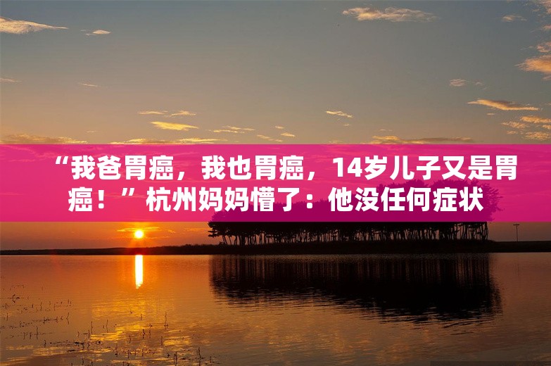 “我爸胃癌，我也胃癌，14岁儿子又是胃癌！”杭州妈妈懵了：他没任何症状