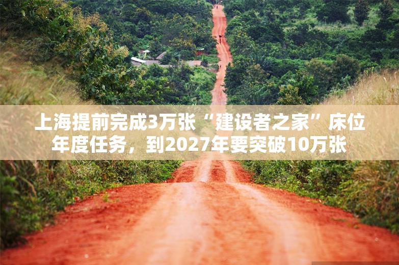 上海提前完成3万张“建设者之家”床位年度任务，到2027年要突破10万张