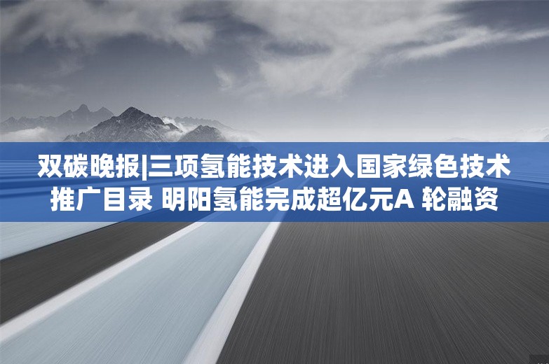 双碳晚报|三项氢能技术进入国家绿色技术推广目录 明阳氢能完成超亿元A 轮融资