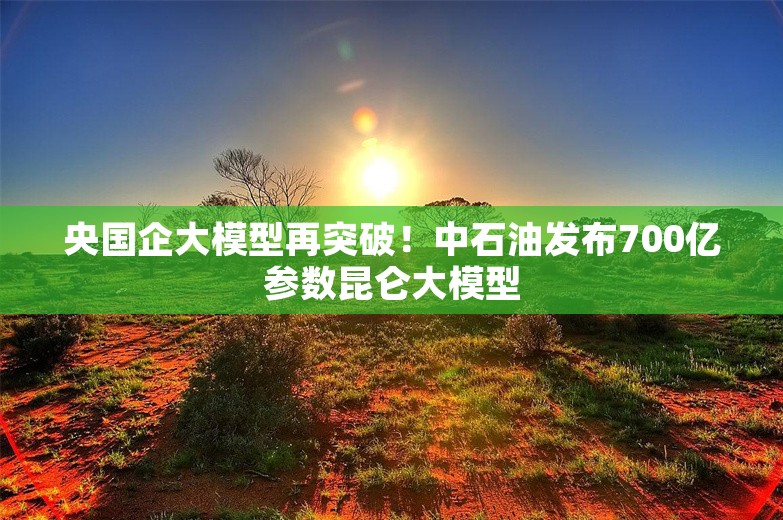 央国企大模型再突破！中石油发布700亿参数昆仑大模型