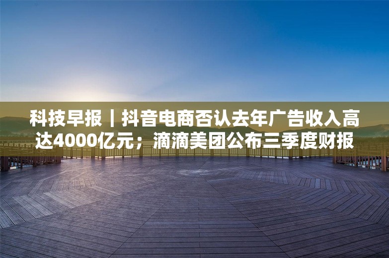 科技早报｜抖音电商否认去年广告收入高达4000亿元；滴滴美团公布三季度财报