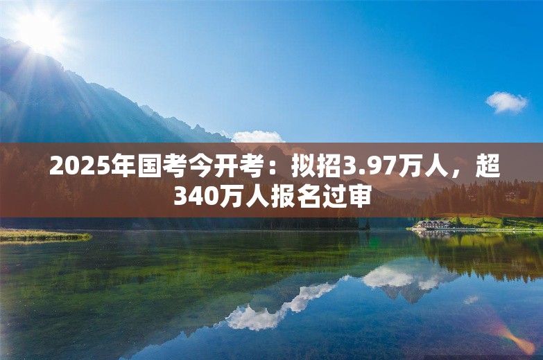  2025年国考今开考：拟招3.97万人，超340万人报名过审