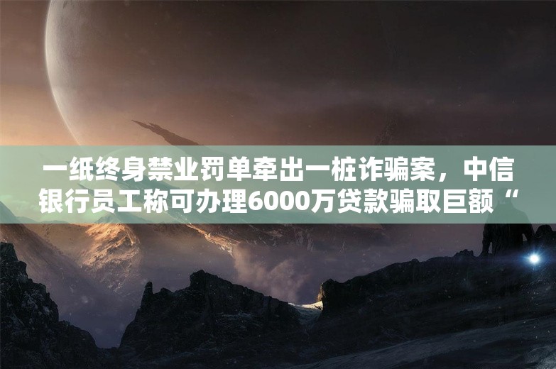 一纸终身禁业罚单牵出一桩诈骗案，中信银行员工称可办理6000万贷款骗取巨额“好处费”，终获刑12年