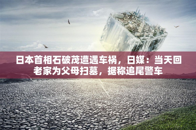 日本首相石破茂遭遇车祸，日媒：当天回老家为父母扫墓，据称追尾警车