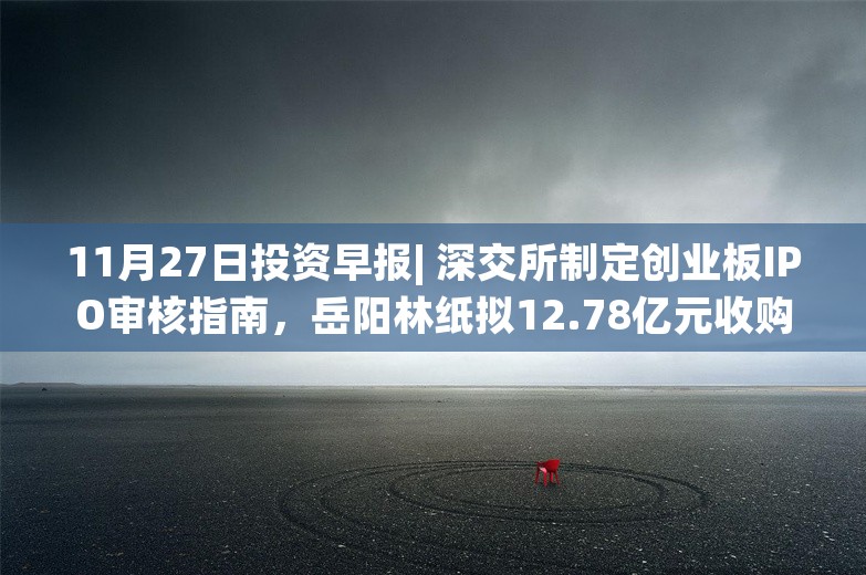 11月27日投资早报| 深交所制定创业板IPO审核指南，岳阳林纸拟12.78亿元收购骏泰科技100%股权，南京化纤重大资产重组事项仍处预案阶段