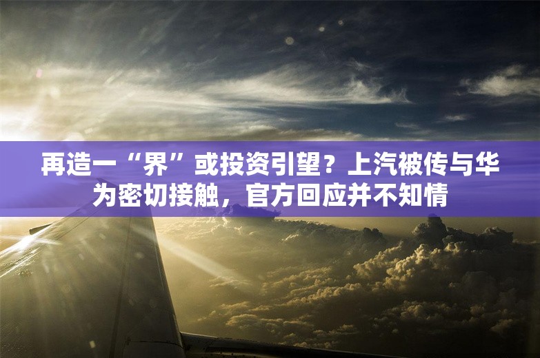 再造一“界”或投资引望？上汽被传与华为密切接触，官方回应并不知情