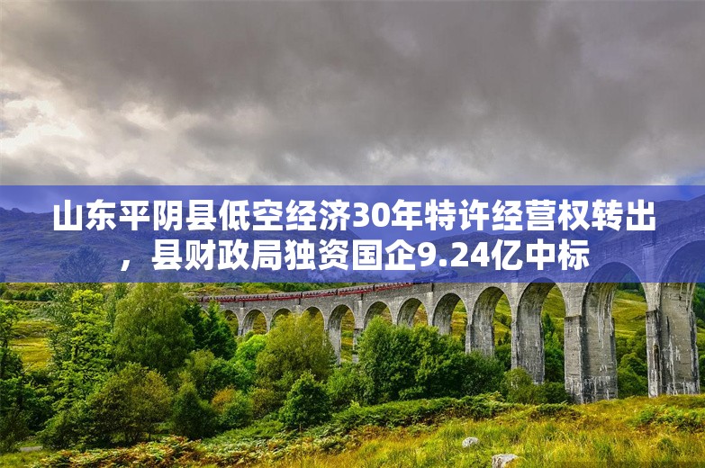 山东平阴县低空经济30年特许经营权转出，县财政局独资国企9.24亿中标