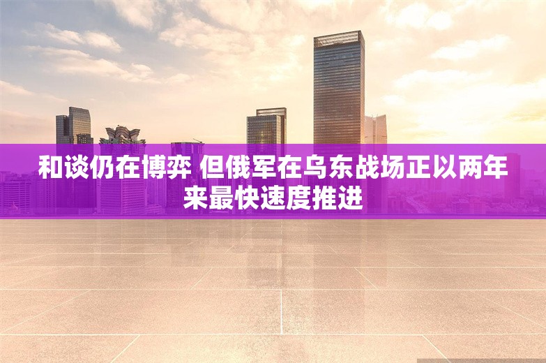 和谈仍在博弈 但俄军在乌东战场正以两年来最快速度推进