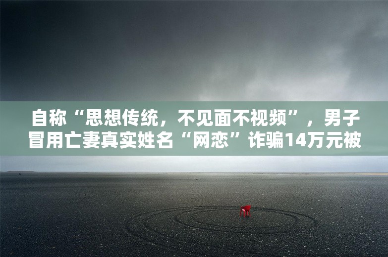 自称“思想传统，不见面不视频”，男子冒用亡妻真实姓名“网恋”诈骗14万元被警方抓获