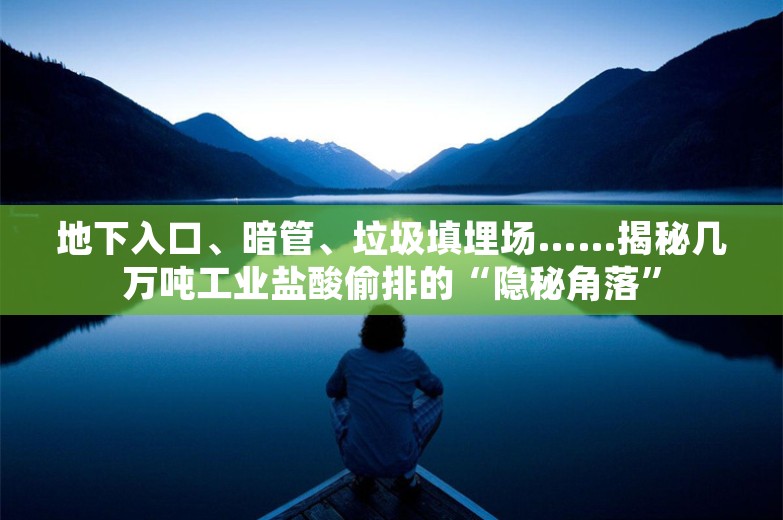 地下入口、暗管、垃圾填埋场……揭秘几万吨工业盐酸偷排的“隐秘角落”