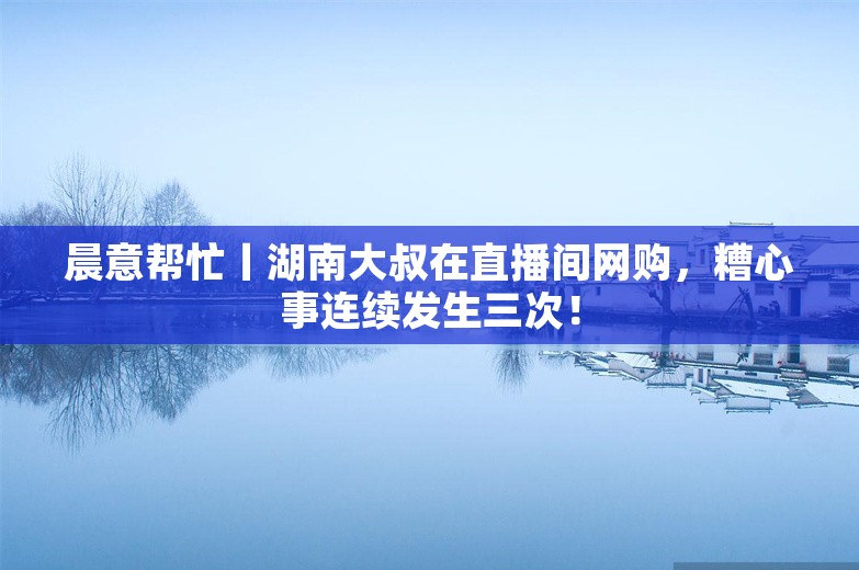 晨意帮忙丨湖南大叔在直播间网购，糟心事连续发生三次！