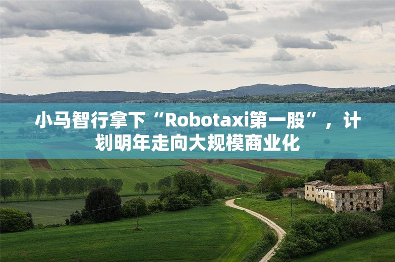 小马智行拿下“Robotaxi第一股”，计划明年走向大规模商业化