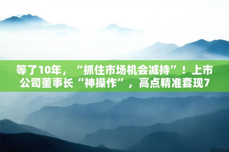 等了10年，“抓住市场机会减持”！上市公司董事长“神操作”，高点精准套现7000多万元，成功逃顶