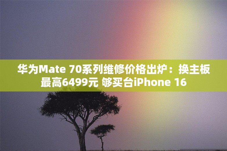 华为Mate 70系列维修价格出炉：换主板最高6499元 够买台iPhone 16