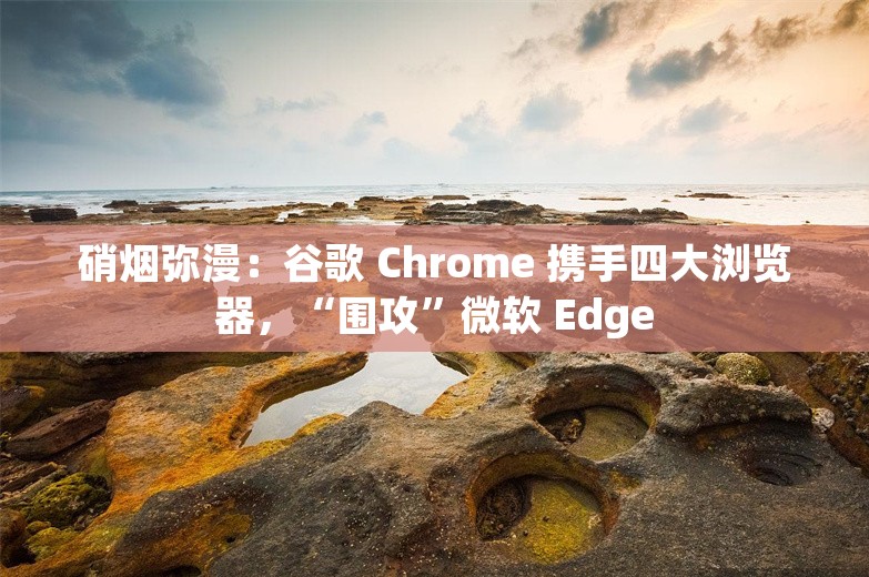 硝烟弥漫：谷歌 Chrome 携手四大浏览器，“围攻”微软 Edge