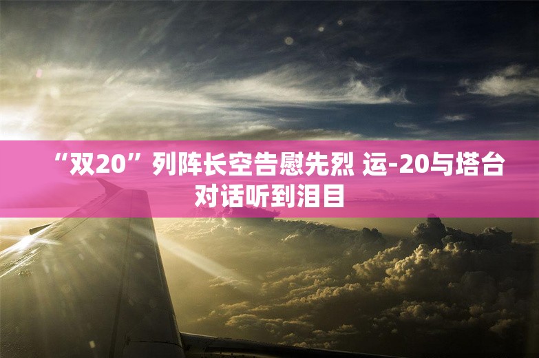 “双20”列阵长空告慰先烈 运-20与塔台对话听到泪目