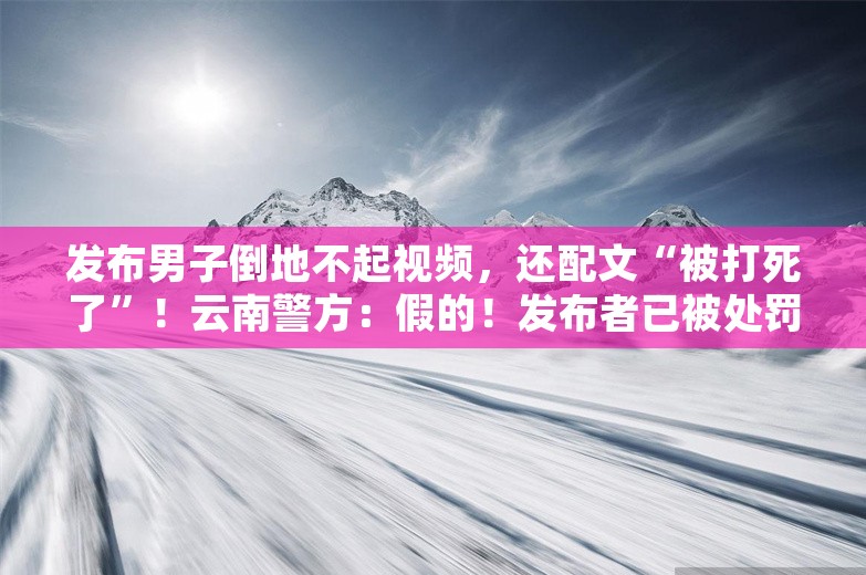 发布男子倒地不起视频，还配文“被打死了”！云南警方：假的！发布者已被处罚