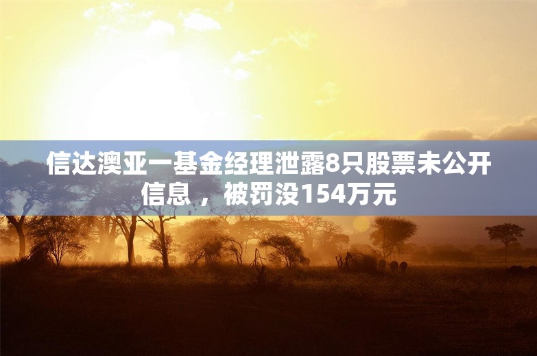 信达澳亚一基金经理泄露8只股票未公开信息 ，被罚没154万元