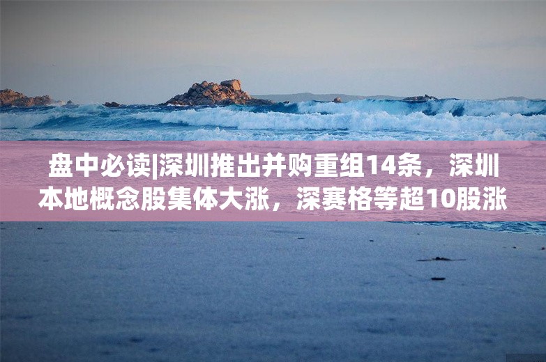 盘中必读|深圳推出并购重组14条，深圳本地概念股集体大涨，深赛格等超10股涨停