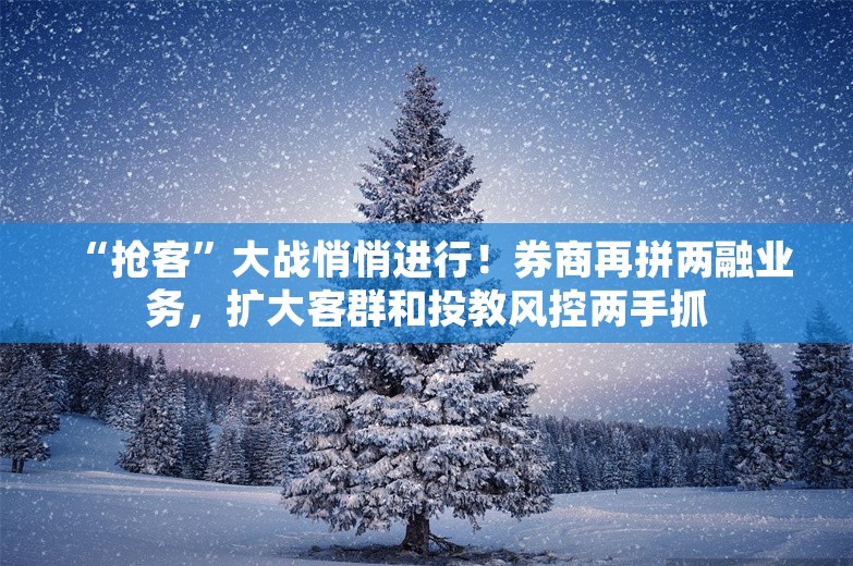  “抢客”大战悄悄进行！券商再拼两融业务，扩大客群和投教风控两手抓