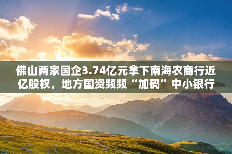 佛山两家国企3.74亿元拿下南海农商行近亿股权，地方国资频频“加码”中小银行