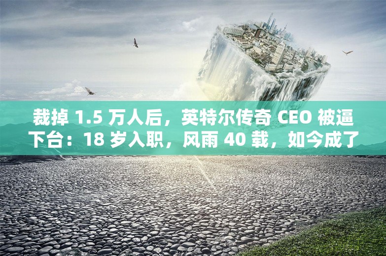 裁掉 1.5 万人后，英特尔传奇 CEO 被逼下台：18 岁入职，风雨 40 载，如今成了“背锅侠”？