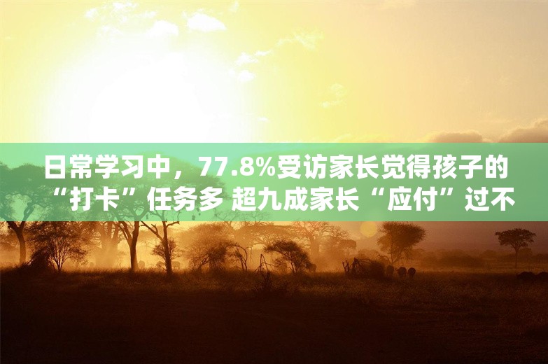 日常学习中，77.8%受访家长觉得孩子的“打卡”任务多 超九成家长“应付”过不好完成的“打卡”任务